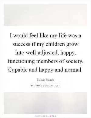 I would feel like my life was a success if my children grow into well-adjusted, happy, functioning members of society. Capable and happy and normal Picture Quote #1