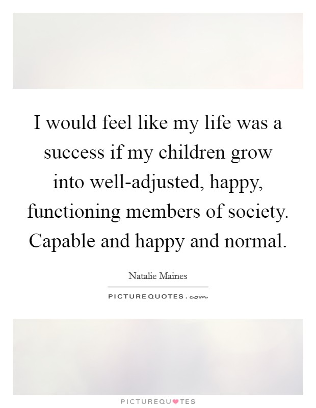 I would feel like my life was a success if my children grow into well-adjusted, happy, functioning members of society. Capable and happy and normal. Picture Quote #1
