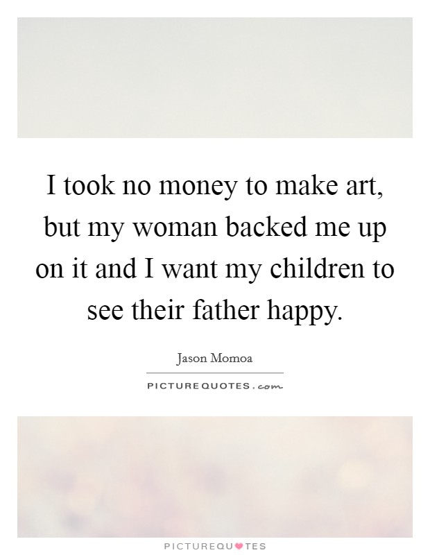I took no money to make art, but my woman backed me up on it and I want my children to see their father happy. Picture Quote #1