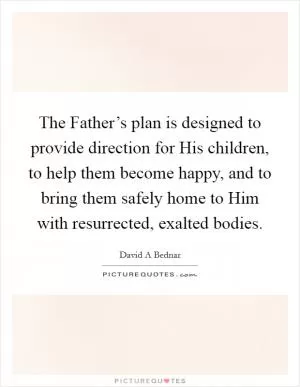The Father’s plan is designed to provide direction for His children, to help them become happy, and to bring them safely home to Him with resurrected, exalted bodies Picture Quote #1