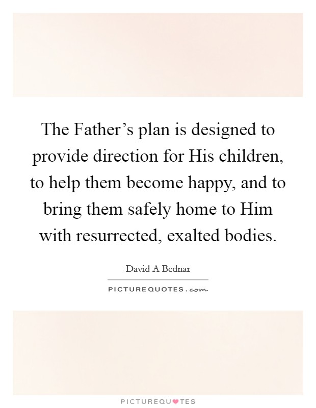 The Father's plan is designed to provide direction for His children, to help them become happy, and to bring them safely home to Him with resurrected, exalted bodies. Picture Quote #1