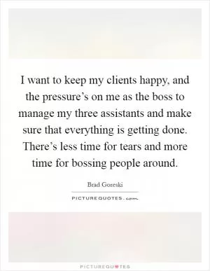I want to keep my clients happy, and the pressure’s on me as the boss to manage my three assistants and make sure that everything is getting done. There’s less time for tears and more time for bossing people around Picture Quote #1