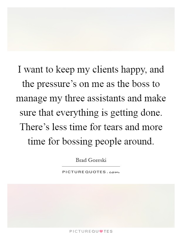 I want to keep my clients happy, and the pressure's on me as the boss to manage my three assistants and make sure that everything is getting done. There's less time for tears and more time for bossing people around. Picture Quote #1