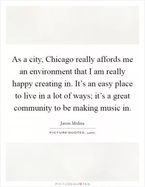 As a city, Chicago really affords me an environment that I am really happy creating in. It’s an easy place to live in a lot of ways; it’s a great community to be making music in Picture Quote #1