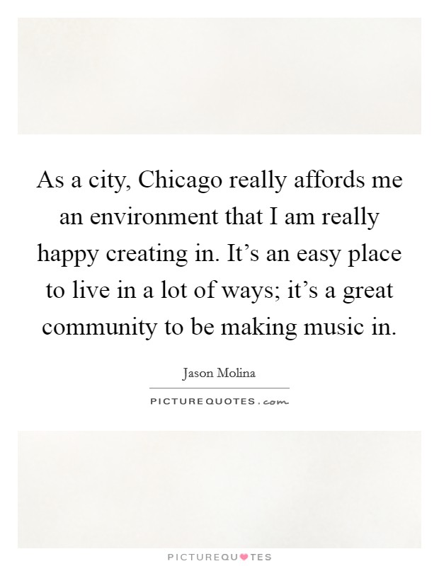 As a city, Chicago really affords me an environment that I am really happy creating in. It's an easy place to live in a lot of ways; it's a great community to be making music in. Picture Quote #1