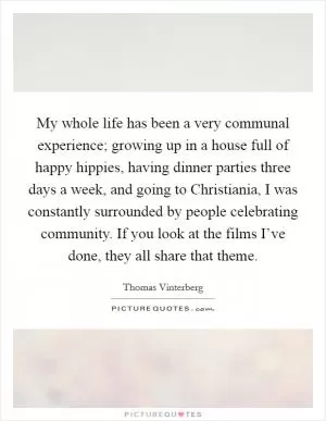 My whole life has been a very communal experience; growing up in a house full of happy hippies, having dinner parties three days a week, and going to Christiania, I was constantly surrounded by people celebrating community. If you look at the films I’ve done, they all share that theme Picture Quote #1