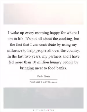 I wake up every morning happy for where I am in life. It’s not all about the cooking, but the fact that I can contribute by using my influence to help people all over the country. In the last two years, my partners and I have fed more than 10 million hungry people by bringing meat to food banks Picture Quote #1