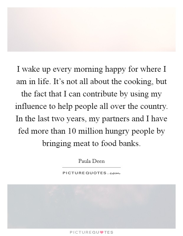 I wake up every morning happy for where I am in life. It's not all about the cooking, but the fact that I can contribute by using my influence to help people all over the country. In the last two years, my partners and I have fed more than 10 million hungry people by bringing meat to food banks. Picture Quote #1