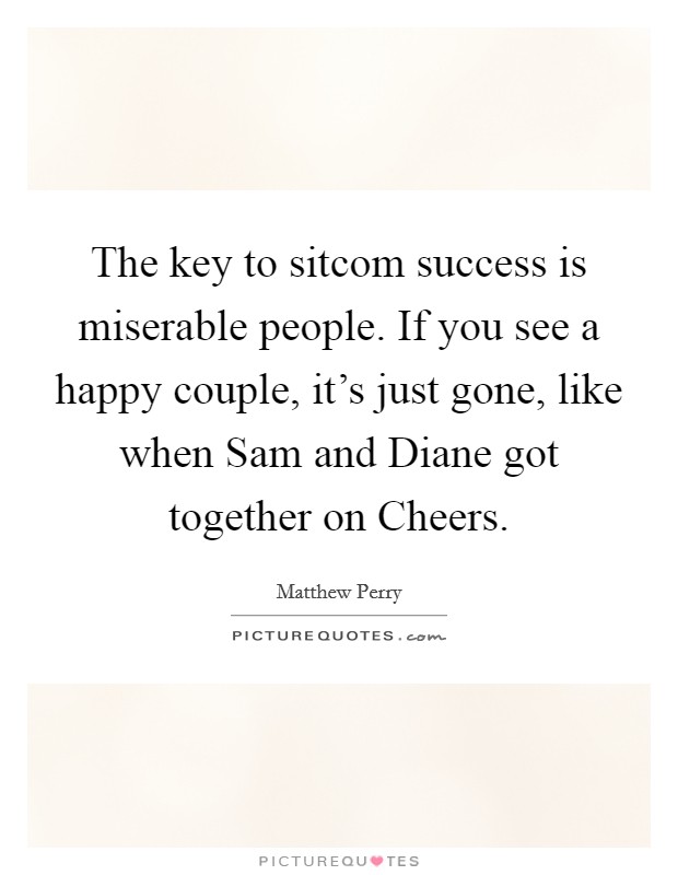 The key to sitcom success is miserable people. If you see a happy couple, it's just gone, like when Sam and Diane got together on Cheers. Picture Quote #1