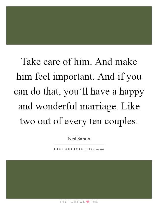 Take care of him. And make him feel important. And if you can do that, you'll have a happy and wonderful marriage. Like two out of every ten couples. Picture Quote #1