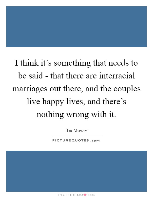 I think it's something that needs to be said - that there are interracial marriages out there, and the couples live happy lives, and there's nothing wrong with it. Picture Quote #1