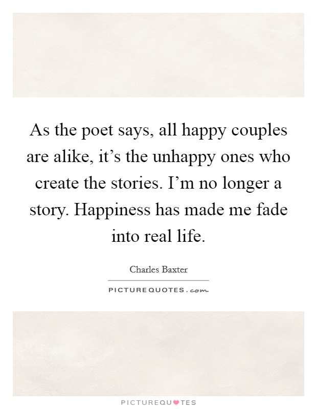 As the poet says, all happy couples are alike, it's the unhappy ones who create the stories. I'm no longer a story. Happiness has made me fade into real life. Picture Quote #1