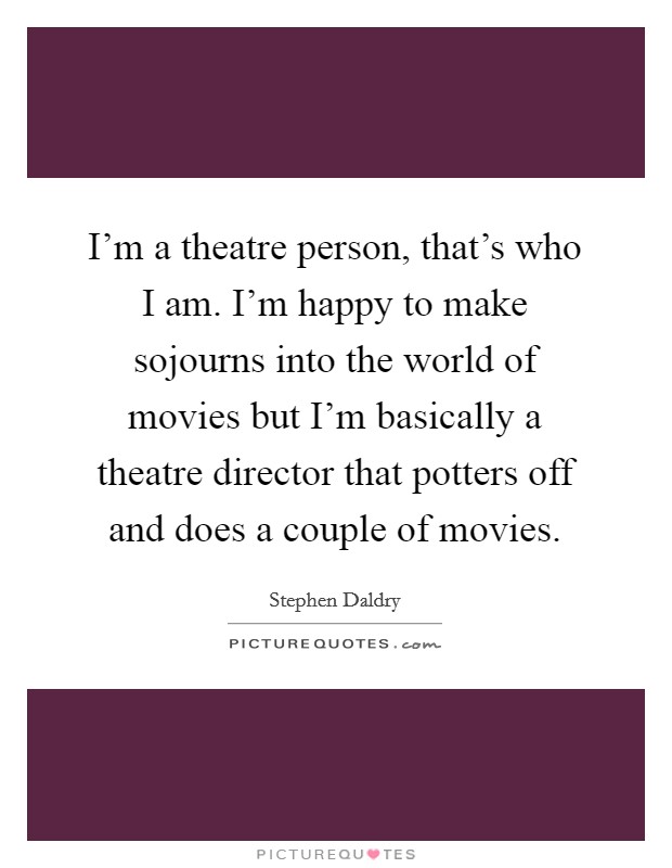 I'm a theatre person, that's who I am. I'm happy to make sojourns into the world of movies but I'm basically a theatre director that potters off and does a couple of movies. Picture Quote #1