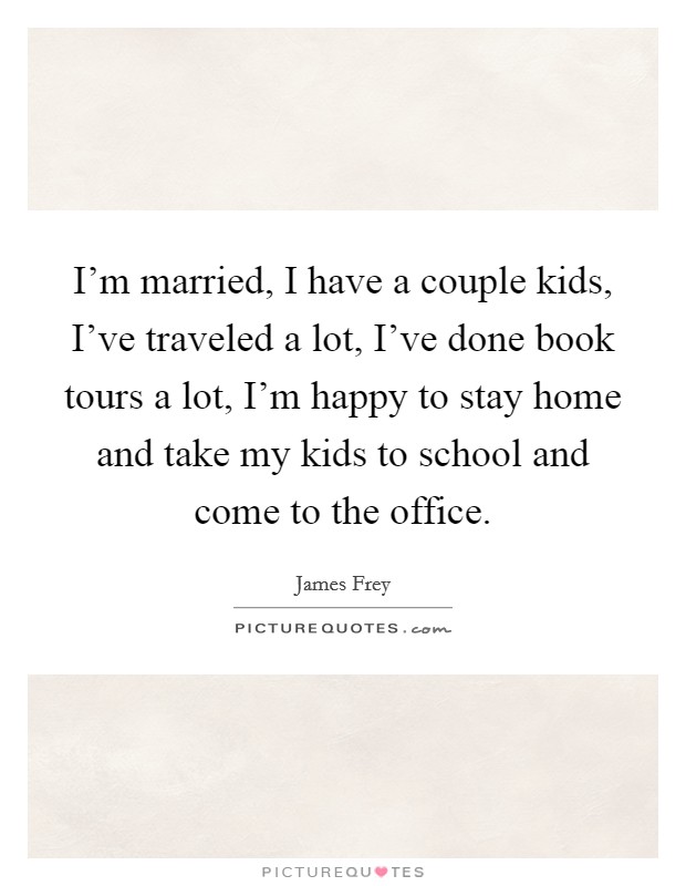 I'm married, I have a couple kids, I've traveled a lot, I've done book tours a lot, I'm happy to stay home and take my kids to school and come to the office. Picture Quote #1