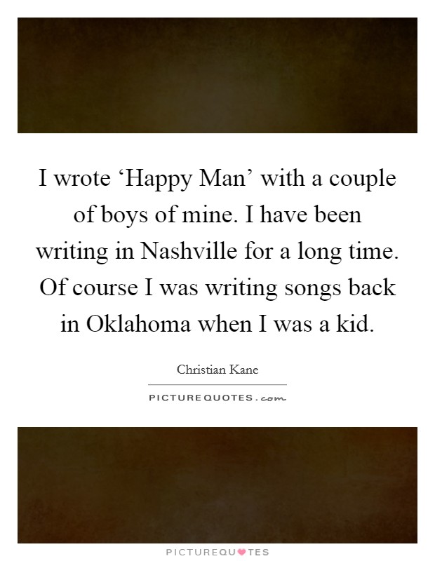 I wrote ‘Happy Man' with a couple of boys of mine. I have been writing in Nashville for a long time. Of course I was writing songs back in Oklahoma when I was a kid. Picture Quote #1
