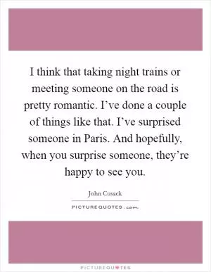 I think that taking night trains or meeting someone on the road is pretty romantic. I’ve done a couple of things like that. I’ve surprised someone in Paris. And hopefully, when you surprise someone, they’re happy to see you Picture Quote #1