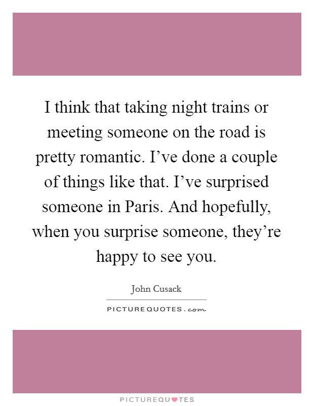 I think that taking night trains or meeting someone on the road is pretty romantic. I've done a couple of things like that. I've surprised someone in Paris. And hopefully, when you surprise someone, they're happy to see you. Picture Quote #1