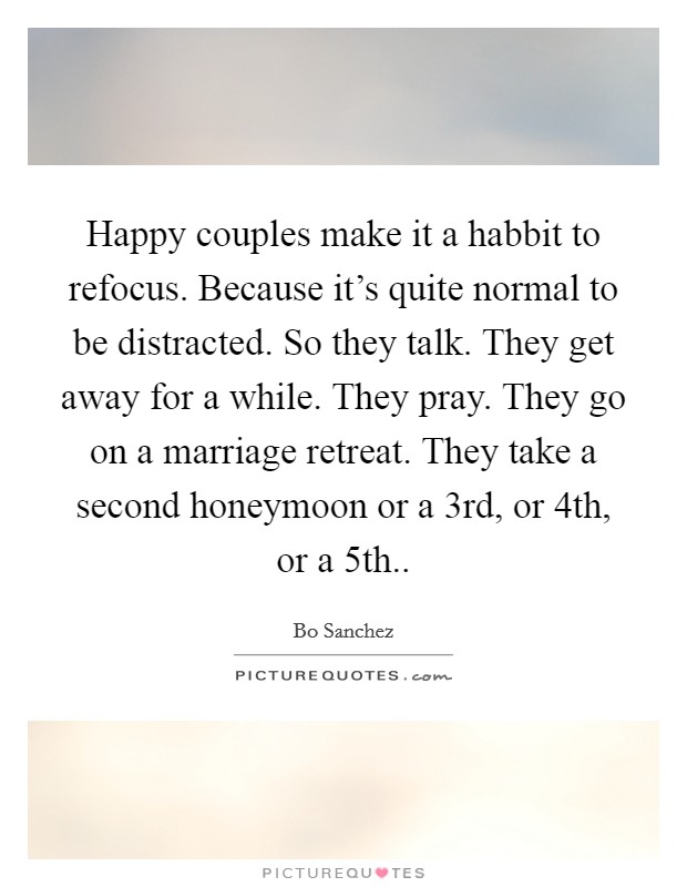 Happy couples make it a habbit to refocus. Because it's quite normal to be distracted. So they talk. They get away for a while. They pray. They go on a marriage retreat. They take a second honeymoon or a 3rd, or 4th, or a 5th.. Picture Quote #1