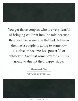You get those couples who are very fearful of bringing children into the mix because they feel like somehow that link between them as a couple is going to somehow dissolve or become less powerful or whatever. And that somehow the child is going to disrupt their happy stage Picture Quote #1