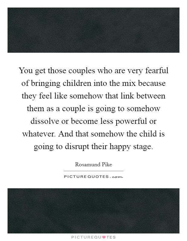 You get those couples who are very fearful of bringing children into the mix because they feel like somehow that link between them as a couple is going to somehow dissolve or become less powerful or whatever. And that somehow the child is going to disrupt their happy stage. Picture Quote #1