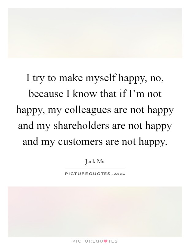 I try to make myself happy, no, because I know that if I'm not happy, my colleagues are not happy and my shareholders are not happy and my customers are not happy. Picture Quote #1
