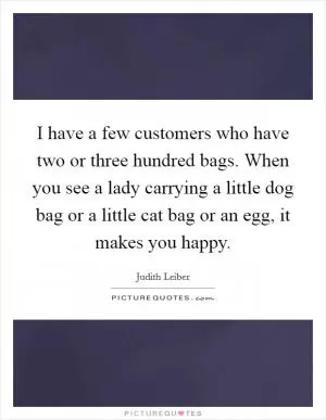 I have a few customers who have two or three hundred bags. When you see a lady carrying a little dog bag or a little cat bag or an egg, it makes you happy Picture Quote #1