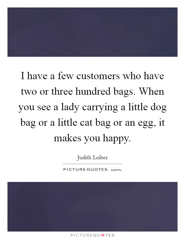 I have a few customers who have two or three hundred bags. When you see a lady carrying a little dog bag or a little cat bag or an egg, it makes you happy. Picture Quote #1