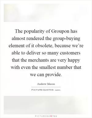 The popularity of Groupon has almost rendered the group-buying element of it obsolete, because we’re able to deliver so many customers that the merchants are very happy with even the smallest number that we can provide Picture Quote #1