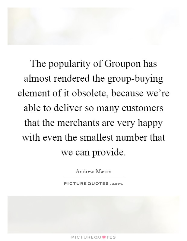 The popularity of Groupon has almost rendered the group-buying element of it obsolete, because we're able to deliver so many customers that the merchants are very happy with even the smallest number that we can provide. Picture Quote #1