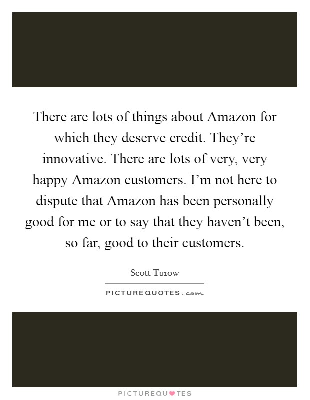 There are lots of things about Amazon for which they deserve credit. They're innovative. There are lots of very, very happy Amazon customers. I'm not here to dispute that Amazon has been personally good for me or to say that they haven't been, so far, good to their customers. Picture Quote #1