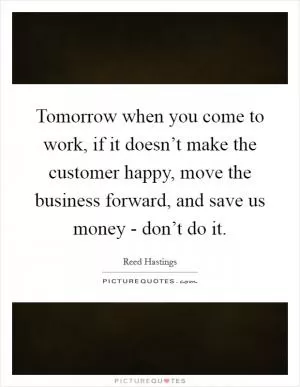 Tomorrow when you come to work, if it doesn’t make the customer happy, move the business forward, and save us money - don’t do it Picture Quote #1
