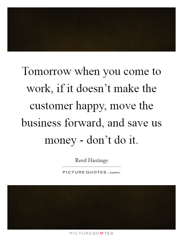 Tomorrow when you come to work, if it doesn't make the customer happy, move the business forward, and save us money - don't do it. Picture Quote #1