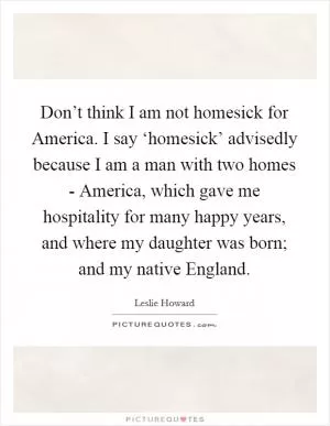 Don’t think I am not homesick for America. I say ‘homesick’ advisedly because I am a man with two homes - America, which gave me hospitality for many happy years, and where my daughter was born; and my native England Picture Quote #1