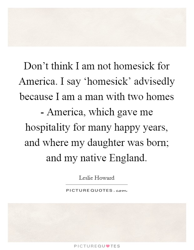 Don't think I am not homesick for America. I say ‘homesick' advisedly because I am a man with two homes - America, which gave me hospitality for many happy years, and where my daughter was born; and my native England. Picture Quote #1