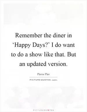 Remember the diner in ‘Happy Days?’ I do want to do a show like that. But an updated version Picture Quote #1