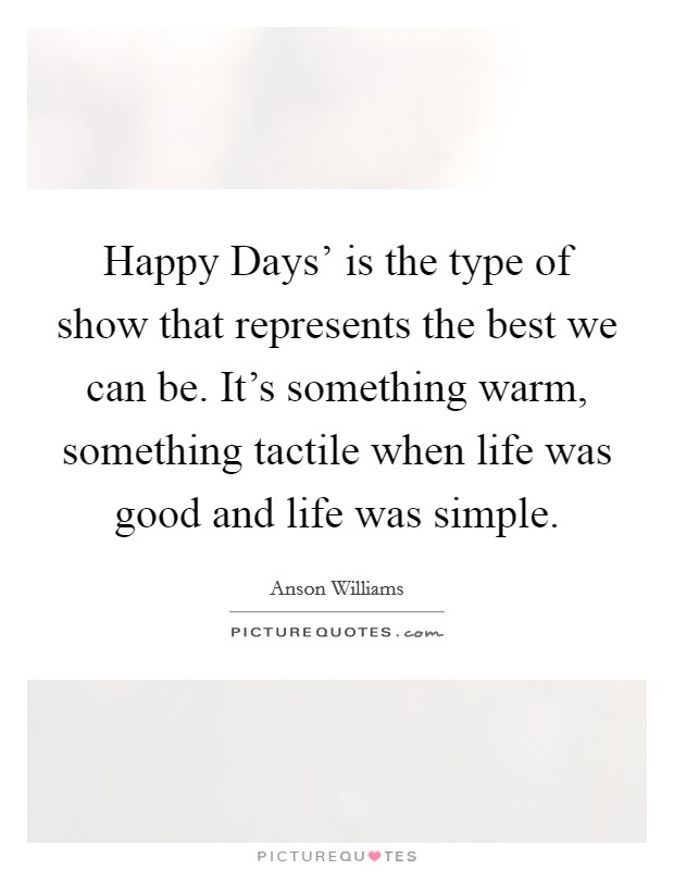 Happy Days' is the type of show that represents the best we can be. It's something warm, something tactile when life was good and life was simple. Picture Quote #1