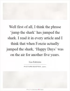 Well first of all, I think the phrase ‘jump the shark’ has jumped the shark. I read it in every article and I think that when Fonzie actually jumped the shark, ‘Happy Days’ was on the air for another five years Picture Quote #1