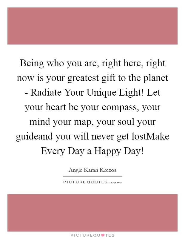 Being who you are, right here, right now is your greatest gift to the planet - Radiate Your Unique Light! Let your heart be your compass, your mind your map, your soul your guideand you will never get lostMake Every Day a Happy Day! Picture Quote #1