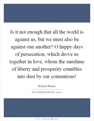Is it not enough that all the world is against us, but we must also be against one another? O happy days of persecution, which drove us together in love, whom the sunshine of liberty and prosperity crumbles into dust by our contentions! Picture Quote #1
