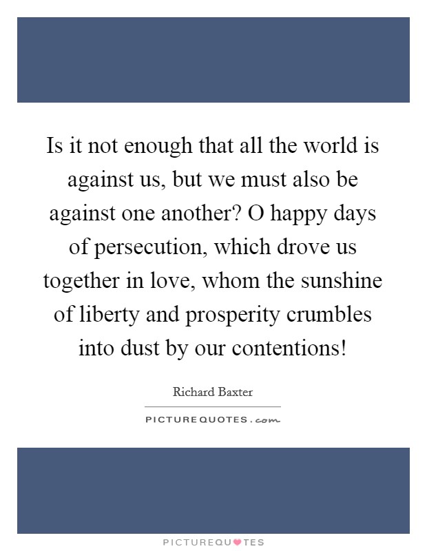 Is it not enough that all the world is against us, but we must also be against one another? O happy days of persecution, which drove us together in love, whom the sunshine of liberty and prosperity crumbles into dust by our contentions! Picture Quote #1