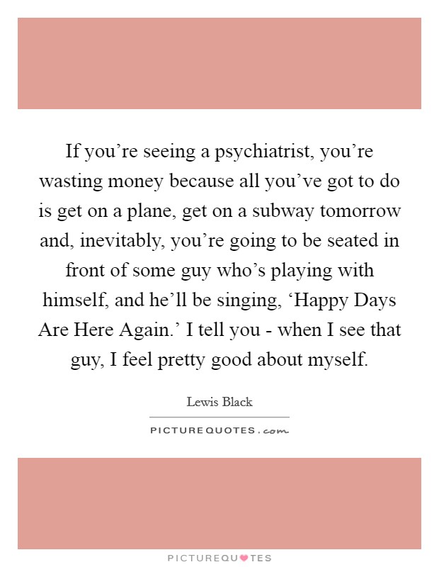 If you're seeing a psychiatrist, you're wasting money because all you've got to do is get on a plane, get on a subway tomorrow and, inevitably, you're going to be seated in front of some guy who's playing with himself, and he'll be singing, ‘Happy Days Are Here Again.' I tell you - when I see that guy, I feel pretty good about myself. Picture Quote #1