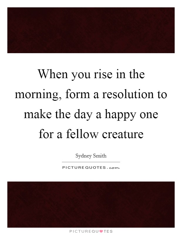 When you rise in the morning, form a resolution to make the day a happy one for a fellow creature Picture Quote #1