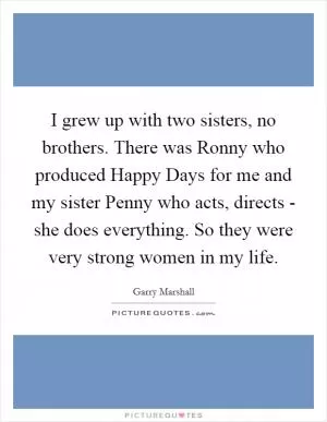 I grew up with two sisters, no brothers. There was Ronny who produced Happy Days for me and my sister Penny who acts, directs - she does everything. So they were very strong women in my life Picture Quote #1