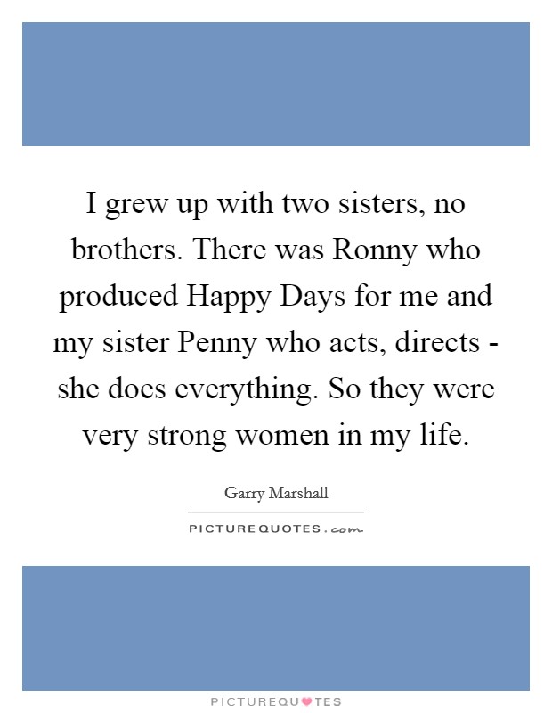I grew up with two sisters, no brothers. There was Ronny who produced Happy Days for me and my sister Penny who acts, directs - she does everything. So they were very strong women in my life. Picture Quote #1