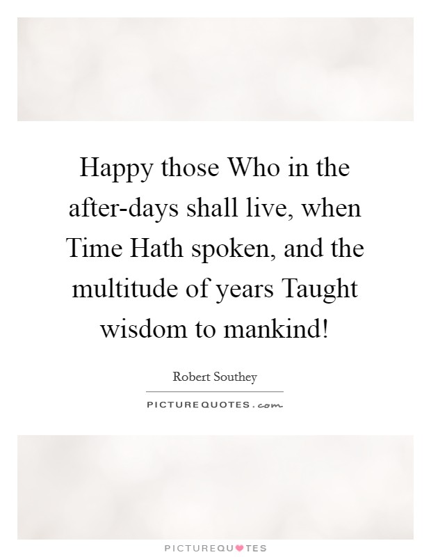 Happy those Who in the after-days shall live, when Time Hath spoken, and the multitude of years Taught wisdom to mankind! Picture Quote #1