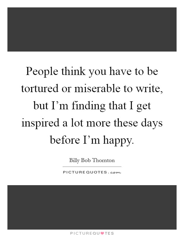 People think you have to be tortured or miserable to write, but I'm finding that I get inspired a lot more these days before I'm happy. Picture Quote #1