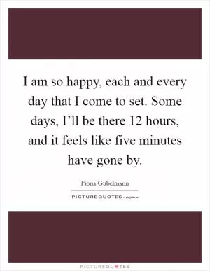 I am so happy, each and every day that I come to set. Some days, I’ll be there 12 hours, and it feels like five minutes have gone by Picture Quote #1
