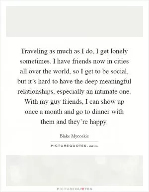 Traveling as much as I do, I get lonely sometimes. I have friends now in cities all over the world, so I get to be social, but it’s hard to have the deep meaningful relationships, especially an intimate one. With my guy friends, I can show up once a month and go to dinner with them and they’re happy Picture Quote #1