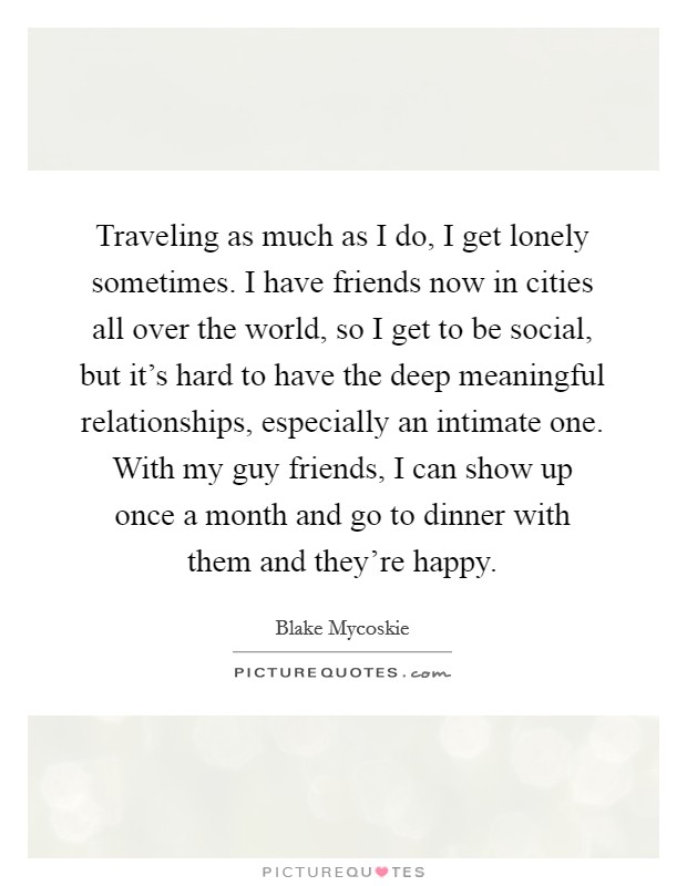 Traveling as much as I do, I get lonely sometimes. I have friends now in cities all over the world, so I get to be social, but it's hard to have the deep meaningful relationships, especially an intimate one. With my guy friends, I can show up once a month and go to dinner with them and they're happy. Picture Quote #1