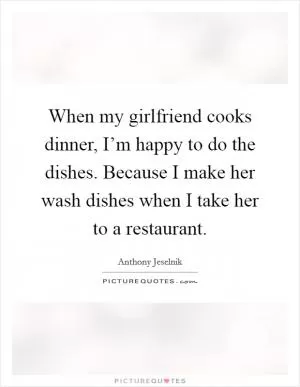 When my girlfriend cooks dinner, I’m happy to do the dishes. Because I make her wash dishes when I take her to a restaurant Picture Quote #1